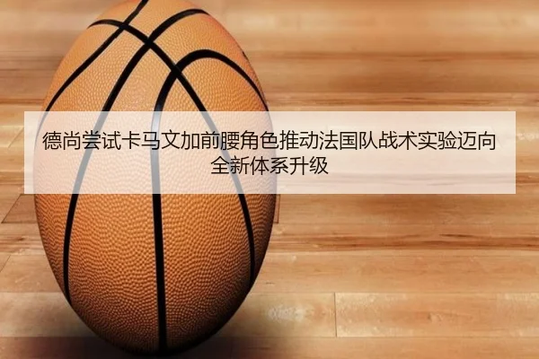 德尚尝试卡马文加前腰角色推动法国队战术实验迈向全新体系升级