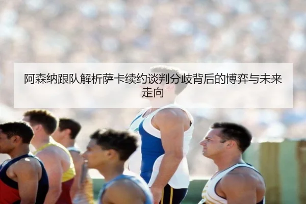 阿森纳跟队解析萨卡续约谈判分歧背后的博弈与未来走向