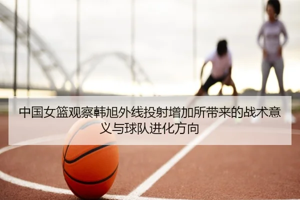 中国女篮观察韩旭外线投射增加所带来的战术意义与球队进化方向