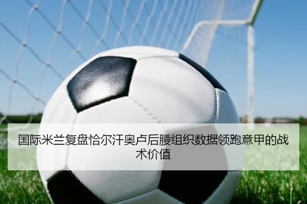 国际米兰复盘恰尔汗奥卢后腰组织数据领跑意甲的战术价值